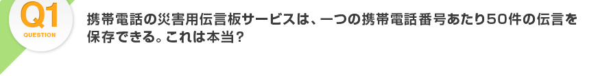 Q1.携帯電話の災害用伝言板サービスは、一つの携帯電話番号あたり50件の伝言を保存できる。これは本当？