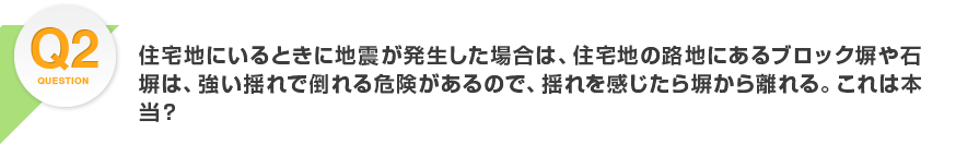 Q2.住宅地にいるときに地震が発生した場合は、住宅地の路地にあるブロック塀や石塀は、強い揺れで倒れる危険があるので、揺れを感じたら塀から離れる。これは本当？