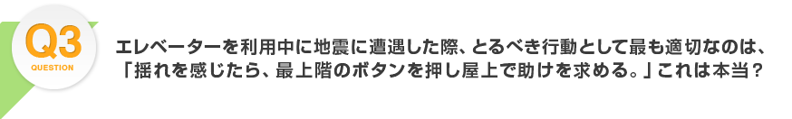 Q3.エレベーターを利用中に地震に遭遇した際、とるべき行動として最も適切なのは、「揺れを感じたら、最上階のボタンを押し屋上で助けを求める。」これは本当？