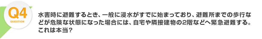 Q4.水害時に避難するとき、一般に浸水がすでに始まっており、避難所までの歩行などが危険な状態になった場合には、自宅や隣接建物の2階などへ緊急避難する。これは本当？