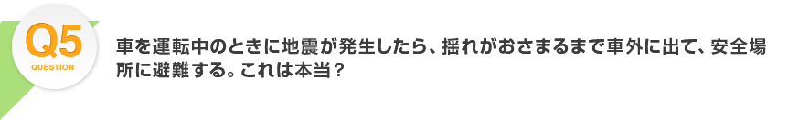 Q5.車を運転中のときに地震が発生したら、揺れがおさまるまで車外に出て、安全場所に避難する。これは本当？