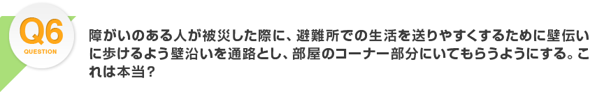 Q6.障がいのある人が被災した際に、避難所での生活を送りやすくするために壁伝いに歩けるよう壁沿いを通路とし、部屋のコーナー部分にいてもらうようにする。これは本当？