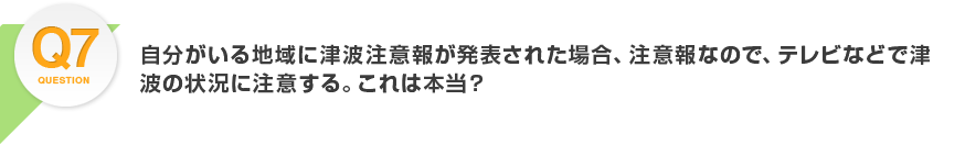 Q7.自分がいる地域に津波注意報が発表された場合、注意報なので、テレビなどで津波の状況に注意する。これは本当？