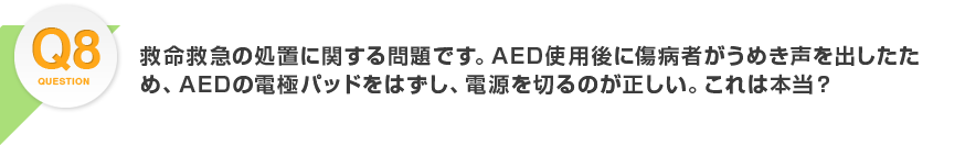 Q8.救命救急の処置に関する問題です。AED使用後に傷病者がうめき声を出したため、AEDの電極パッドをはずし、電源を切るのが正しい。これは本当？