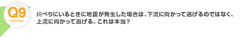 Q9.川べりにいるときに地震が発生した場合は、下流に向かって逃げるのでは、なく上流に向かって逃げる。これは本当？