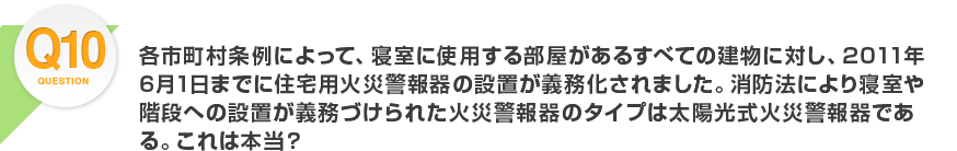 Q10.各市町村条例によって、寝室に使用する部屋があるすべての建物に対し、2011年6月1日までに住宅用火災警報器の設置が義務化されました。消防法により寝室や階段への設置が義務づけられた火災警報器のタイプは太陽光式火災警報器である。これは本当？