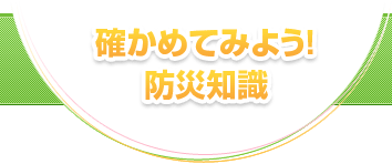 確かめてみよう！防災知識