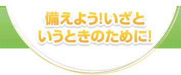 備えよう！いざというときのために！