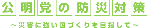 公明党の防災対策～災害に強い国づくりを目指して～